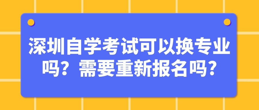 深圳自学考试可以换专业吗?需要重新报名吗? 深圳自学考试可以换专业吗?需要重新报名吗?