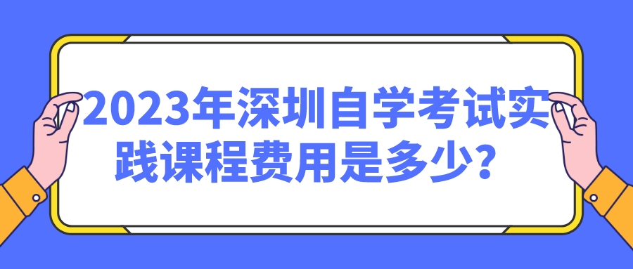 2023年深圳自学考试实践课程费用是多少? 2023年深圳自学考试实践课程费用是多少?