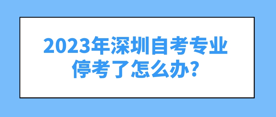 2023年深圳自考专业停考了怎么办? 2023年深圳自考专业停考了怎么办?