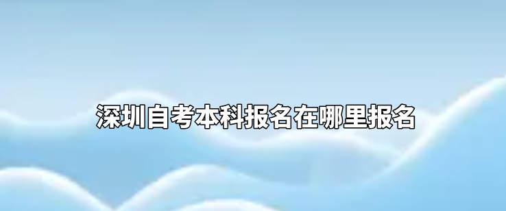 深圳自考本科报名在哪里报名 深圳自考本科报名在哪里报名