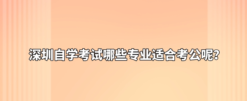深圳自学考试哪些专业适合考公呢? 深圳自学考试哪些专业适合考公呢?