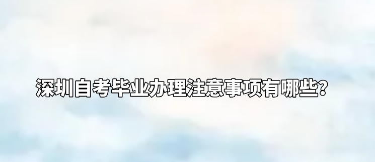 深圳自考毕业办理注意事项有哪些？