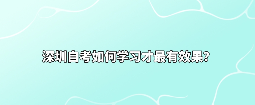 深圳自考如何学习才最有效果? 深圳自考如何学习才最有效果?