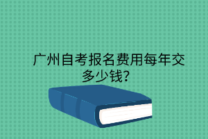 深圳自考报名费用每年交多少钱?(图1) 广州自考报名费用每年交多少钱?